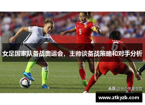 女足国家队备战奥运会，主帅谈备战策略和对手分析